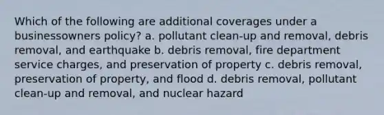 Which of the following are additional coverages under a businessowners policy? a. pollutant clean-up and removal, debris removal, and earthquake b. debris removal, fire department service charges, and preservation of property c. debris removal, preservation of property, and flood d. debris removal, pollutant clean-up and removal, and nuclear hazard