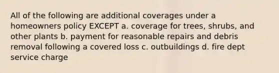 All of the following are additional coverages under a homeowners policy EXCEPT a. coverage for trees, shrubs, and other plants b. payment for reasonable repairs and debris removal following a covered loss c. outbuildings d. fire dept service charge