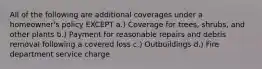 All of the following are additional coverages under a homeowner's policy EXCEPT a.) Coverage for trees, shrubs, and other plants b.) Payment for reasonable repairs and debris removal following a covered loss c.) Outbuildings d.) Fire department service charge