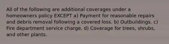 All of the following are additional coverages under a homeowners policy EXCEPT a) Payment for reasonable repairs and debris removal following a covered loss. b) Outbuildings. c) Fire department service charge. d) Coverage for trees, shrubs, and other plants.