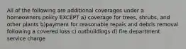 All of the following are additional coverages under a homeowners policy EXCEPT a) coverage for trees, shrubs, and other plants b)payment for reasonable repais and debris removal following a covered loss c) outbuildings d) fire department service charge