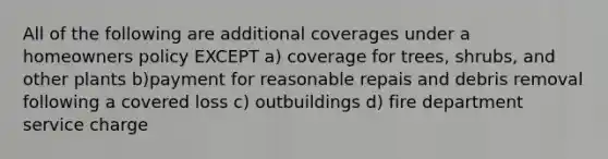 All of the following are additional coverages under a homeowners policy EXCEPT a) coverage for trees, shrubs, and other plants b)payment for reasonable repais and debris removal following a covered loss c) outbuildings d) fire department service charge