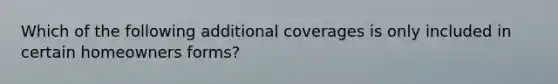 Which of the following additional coverages is only included in certain homeowners forms?