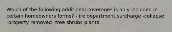 Which of the following additional coverages is only included in certain homeowners forms? -fire department surcharge -collapse -property removed -tree shrubs plants