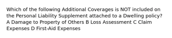 Which of the following Additional Coverages is NOT included on the Personal Liability Supplement attached to a Dwelling policy? A Damage to Property of Others B Loss Assessment C Claim Expenses D First-Aid Expenses