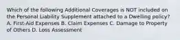 Which of the following Additional Coverages is NOT included on the Personal Liability Supplement attached to a Dwelling policy? A. First-Aid Expenses B. Claim Expenses C. Damage to Property of Others D. Loss Assessment