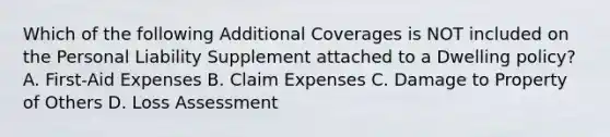 Which of the following Additional Coverages is NOT included on the Personal Liability Supplement attached to a Dwelling policy? A. First-Aid Expenses B. Claim Expenses C. Damage to Property of Others D. Loss Assessment