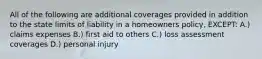 All of the following are additional coverages provided in addition to the state limits of liability in a homeowners policy, EXCEPT: A.) claims expenses B.) first aid to others C.) loss assessment coverages D.) personal injury