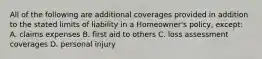 All of the following are additional coverages provided in addition to the stated limits of liability in a Homeowner's policy, except: A. claims expenses B. first aid to others C. loss assessment coverages D. personal injury