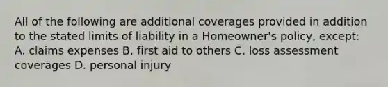 All of the following are additional coverages provided in addition to the stated limits of liability in a Homeowner's policy, except: A. claims expenses B. first aid to others C. loss assessment coverages D. personal injury