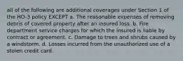 all of the following are additional coverages under Section 1 of the HO-3 policy EXCEPT a. The reasonable expenses of removing debris of covered property after an insured loss. b. Fire department service charges for which the insured is liable by contract or agreement. c. Damage to trees and shrubs caused by a windstorm. d. Losses incurred from the unauthorized use of a stolen credit card.