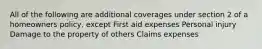 All of the following are additional coverages under section 2 of a homeowners policy, except First aid expenses Personal injury Damage to the property of others Claims expenses