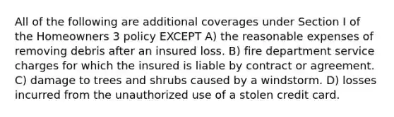 All of the following are additional coverages under Section I of the Homeowners 3 policy EXCEPT A) the reasonable expenses of removing debris after an insured loss. B) fire department service charges for which the insured is liable by contract or agreement. C) damage to trees and shrubs caused by a windstorm. D) losses incurred from the unauthorized use of a stolen credit card.