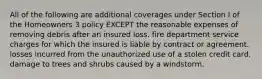 All of the following are additional coverages under Section I of the Homeowners 3 policy EXCEPT the reasonable expenses of removing debris after an insured loss. fire department service charges for which the insured is liable by contract or agreement. losses incurred from the unauthorized use of a stolen credit card. damage to trees and shrubs caused by a windstorm.