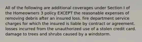 All of the following are additional coverages under Section I of the Homeowners 3 policy EXCEPT the reasonable expenses of removing debris after an insured loss. fire department service charges for which the insured is liable by contract or agreement. losses incurred from the unauthorized use of a stolen credit card. damage to trees and shrubs caused by a windstorm.