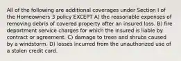 All of the following are additional coverages under Section I of the Homeowners 3 policy EXCEPT A) the reasonable expenses of removing debris of covered property after an insured loss. B) fire department service charges for which the insured is liable by contract or agreement. C) damage to trees and shrubs caused by a windstorm. D) losses incurred from the unauthorized use of a stolen credit card.