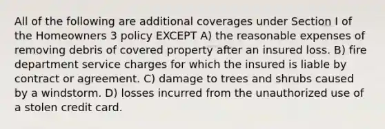 All of the following are additional coverages under Section I of the Homeowners 3 policy EXCEPT A) the reasonable expenses of removing debris of covered property after an insured loss. B) fire department service charges for which the insured is liable by contract or agreement. C) damage to trees and shrubs caused by a windstorm. D) losses incurred from the unauthorized use of a stolen credit card.