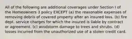 All of the following are additional coverages under Section I of the Homeowners 3 policy EXCEPT (a) the reasonable expenses of removing debris of covered property after an insured loss. (b) fire dept. service charges for which the insured is liable by contract or agreement. (c) windstorm damage to trees and shrubs. (d) losses incurred from the unauthorized use of a stolen credit card.