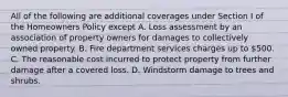 All of the following are additional coverages under Section I of the Homeowners Policy except A. Loss assessment by an association of property owners for damages to collectively owned property. B. Fire department services charges up to 500. C. The reasonable cost incurred to protect property from further damage after a covered loss. D. Windstorm damage to trees and shrubs.