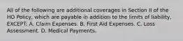 All of the following are additional coverages in Section II of the HO Policy, which are payable in addition to the limits of liability, EXCEPT: A. Claim Expenses. B. First Aid Expenses. C. Loss Assessment. D. Medical Payments.