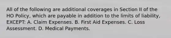 All of the following are additional coverages in Section II of the HO Policy, which are payable in addition to the limits of liability, EXCEPT: A. Claim Expenses. B. First Aid Expenses. C. Loss Assessment. D. Medical Payments.