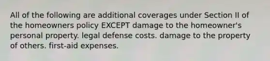 All of the following are additional coverages under Section II of the homeowners policy EXCEPT damage to the homeowner's personal property. legal defense costs. damage to the property of others. first-aid expenses.