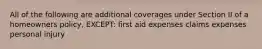 All of the following are additional coverages under Section II of a homeowners policy, EXCEPT: first aid expenses claims expenses personal injury