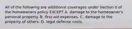 All of the following are additional coverages under Section II of the homeowners policy EXCEPT A. damage to the homeowner's personal property. B. first-aid expenses. C. damage to the property of others. D. legal defense costs.