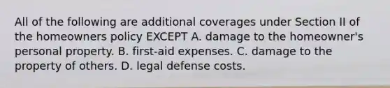 All of the following are additional coverages under Section II of the homeowners policy EXCEPT A. damage to the homeowner's personal property. B. first-aid expenses. C. damage to the property of others. D. legal defense costs.