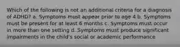 Which of the following is not an additional criteria for a diagnosis of ADHD? a. Symptoms must appear prior to age 4 b. Symptoms must be present for at least 6 months c. Symptoms must occur in more than one setting d. Symptoms must produce significant impairments in the child's social or academic performance