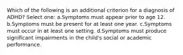 Which of the following is an additional criterion for a diagnosis of ADHD? Select one: a.Symptoms must appear prior to age 12. b.Symptoms must be present for at least one year. c.Symptoms must occur in at least one setting. d.Symptoms must produce significant impairments in the child's social or academic performance.