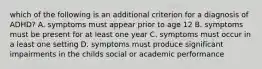 which of the following is an additional criterion for a diagnosis of ADHD? A. symptoms must appear prior to age 12 B. symptoms must be present for at least one year C. symptoms must occur in a least one setting D. symptoms must produce significant impairments in the childs social or academic performance