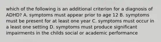 which of the following is an additional criterion for a diagnosis of ADHD? A. symptoms must appear prior to age 12 B. symptoms must be present for at least one year C. symptoms must occur in a least one setting D. symptoms must produce significant impairments in the childs social or academic performance