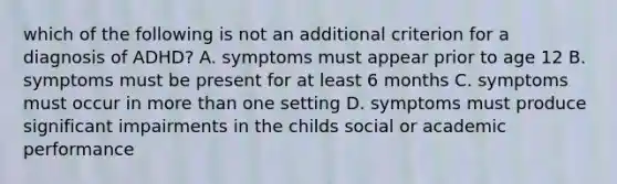 which of the following is not an additional criterion for a diagnosis of ADHD? A. symptoms must appear prior to age 12 B. symptoms must be present for at least 6 months C. symptoms must occur in more than one setting D. symptoms must produce significant impairments in the childs social or academic performance