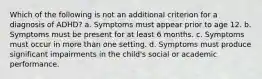 Which of the following is not an additional criterion for a diagnosis of ADHD? a. Symptoms must appear prior to age 12. b. Symptoms must be present for at least 6 months. c. Symptoms must occur in more than one setting. d. Symptoms must produce significant impairments in the child's social or academic performance.