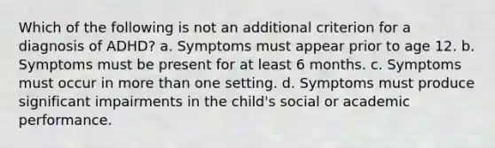 Which of the following is not an additional criterion for a diagnosis of ADHD? a. Symptoms must appear prior to age 12. b. Symptoms must be present for at least 6 months. c. Symptoms must occur in more than one setting. d. Symptoms must produce significant impairments in the child's social or academic performance.