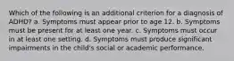 Which of the following is an additional criterion for a diagnosis of ADHD?​ a. ​Symptoms must appear prior to age 12. b. ​Symptoms must be present for at least one year. c. ​Symptoms must occur in at least one setting. d. ​Symptoms must produce significant impairments in the child's social or academic performance.