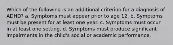 Which of the following is an additional criterion for a diagnosis of ADHD?​ a. ​Symptoms must appear prior to age 12. b. ​Symptoms must be present for at least one year. c. ​Symptoms must occur in at least one setting. d. ​Symptoms must produce significant impairments in the child's social or academic performance.