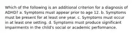 Which of the following is an additional criterion for a diagnosis of ADHD? a. Symptoms must appear prior to age 12. b. Symptoms must be present for at least one year. c. Symptoms must occur in at least one setting. d. Symptoms must produce significant impairments in the child's social or academic performance.