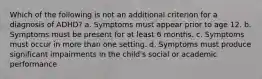 Which of the following is not an additional criterion for a diagnosis of ADHD? a. Symptoms must appear prior to age 12. b. Symptoms must be present for at least 6 months. c. Symptoms must occur in more than one setting. d. Symptoms must produce significant impairments in the child's social or academic performance