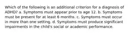 Which of the following is an additional criterion for a diagnosis of ADHD? a. Symptoms must appear prior to age 12. b. Symptoms must be present for at least 6 months. c. Symptoms must occur in more than one setting. d. Symptoms must produce significant impairments in the child's social or academic performance.