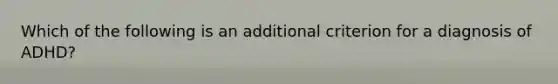 Which of the following is an additional criterion for a diagnosis of ADHD?