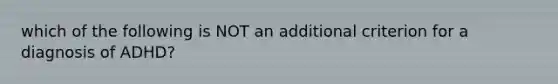 which of the following is NOT an additional criterion for a diagnosis of ADHD?