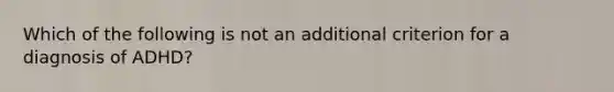 Which of the following is not an additional criterion for a diagnosis of ADHD?