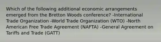 Which of the following additional economic arrangements emerged from the Bretton Woods conference? -International Trade Organization -World Trade Organization (WTO) -North American Free Trade Agreement (NAFTA) -General Agreement on Tariffs and Trade (GATT)