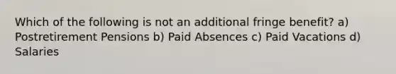 Which of the following is not an additional fringe benefit? a) Postretirement Pensions b) Paid Absences c) Paid Vacations d) Salaries