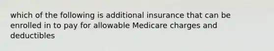 which of the following is additional insurance that can be enrolled in to pay for allowable Medicare charges and deductibles