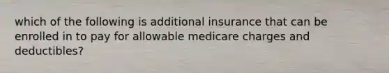 which of the following is additional insurance that can be enrolled in to pay for allowable medicare charges and deductibles?