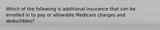 Which of the following is additional insurance that can be enrolled in to pay or allowable Medicare charges and deductibles?