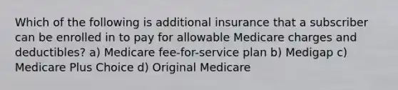 Which of the following is additional insurance that a subscriber can be enrolled in to pay for allowable Medicare charges and deductibles? a) Medicare fee-for-service plan b) Medigap c) Medicare Plus Choice d) Original Medicare